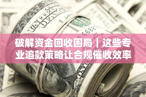 济南破解资金回收困局｜这些专业追款策略让合规催收效率翻倍