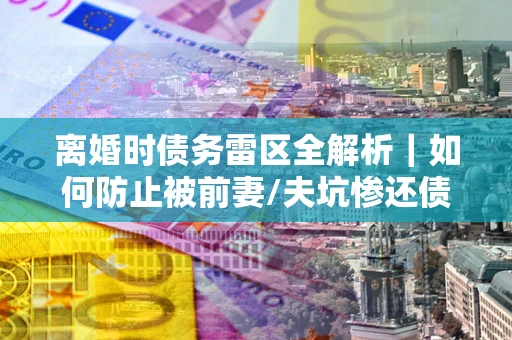 济南离婚时债务雷区全解析｜如何防止被前妻/夫坑惨还债？