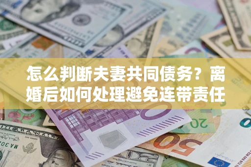 济南怎么判断夫妻共同债务？离婚后如何处理避免连带责任？